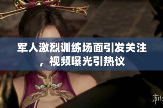 军人激烈训练场面引发关注，视频曝光引热议