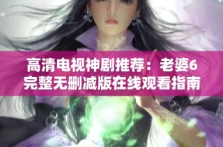 高清电视神剧推荐：老婆6完整无删减版在线观看指南