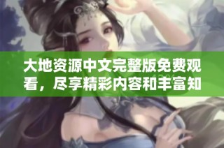 大地资源中文完整版免费观看，尽享精彩内容和丰富知识