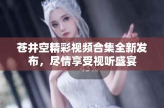 苍井空精彩视频合集全新发布，尽情享受视听盛宴