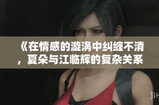 《在情感的漩涡中纠缠不清，夏朵与江临辉的复杂关系》