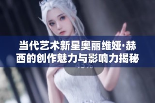 当代艺术新星奥丽维娅·赫西的创作魅力与影响力揭秘