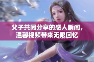 父子共同分享的感人瞬间，温馨视频带来无限回忆