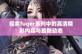 探索fuqer系列中的高清精彩内容与最新动态