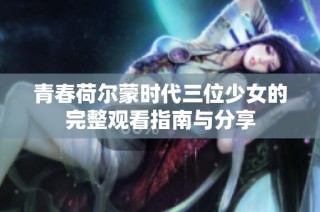 青春荷尔蒙时代三位少女的完整观看指南与分享