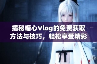 揭秘糖心Vlog的免费获取方法与技巧，轻松享受精彩内容