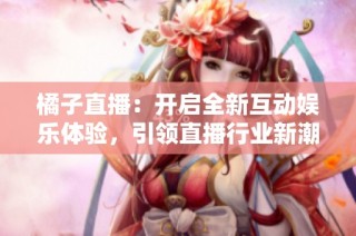 橘子直播：开启全新互动娱乐体验，引领直播行业新潮流