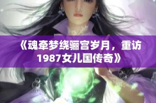 《魂牵梦绕骊宫岁月，重访1987女儿国传奇》