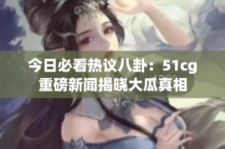 今日必看热议八卦：51cg重磅新闻揭晓大瓜真相