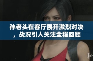 孙老头在客厅展开激烈对决，战况引人关注全程回顾