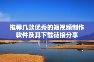 推荐几款优秀的短视频制作软件及其下载链接分享