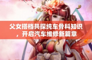 父女搭档共探纯车骨科知识，开启汽车维修新篇章