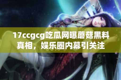17ccgcg吃瓜网曝蘑菇黑料真相，娱乐圈内幕引关注