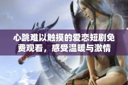心跳难以触摸的爱恋短剧免费观看，感受温暖与激情
