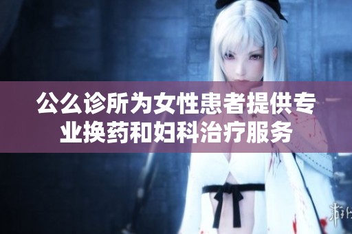 公么诊所为女性患者提供专业换药和妇科治疗服务