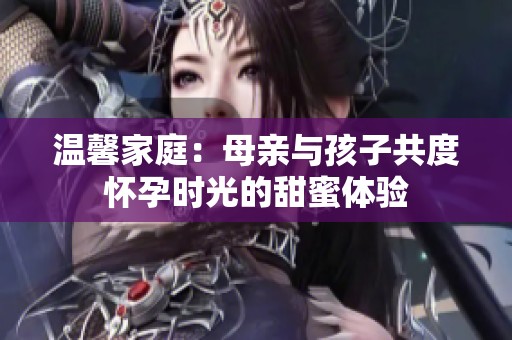 温馨家庭：母亲与孩子共度怀孕时光的甜蜜体验