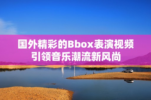 国外精彩的Bbox表演视频引领音乐潮流新风尚