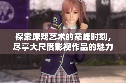 探索床戏艺术的巅峰时刻，尽享大尺度影视作品的魅力