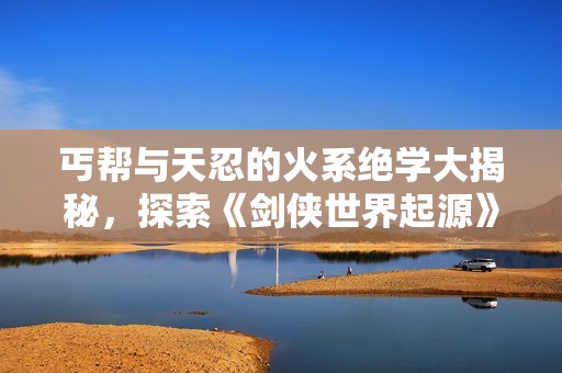 丐帮与天忍的火系绝学大揭秘，探索《剑侠世界起源》的武林奥秘