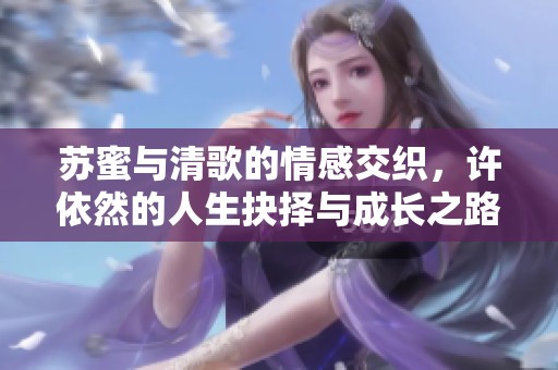 苏蜜与清歌的情感交织，许依然的人生抉择与成长之路