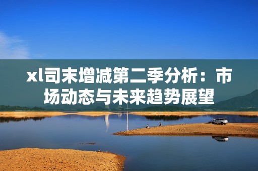 xl司末增减第二季分析：市场动态与未来趋势展望