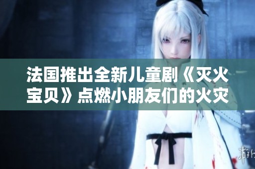 法国推出全新儿童剧《灭火宝贝》点燃小朋友们的火灾安全意识