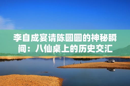 李自成宴请陈圆圆的神秘瞬间：八仙桌上的历史交汇