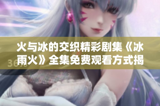 火与冰的交织精彩剧集《冰雨火》全集免费观看方式揭秘