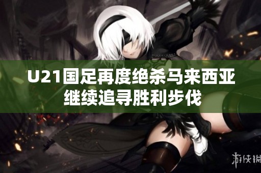 U21国足再度绝杀马来西亚 继续追寻胜利步伐