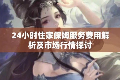 24小时住家保姆服务费用解析及市场行情探讨