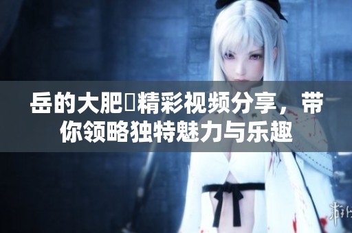 岳的大肥坹精彩视频分享，带你领略独特魅力与乐趣