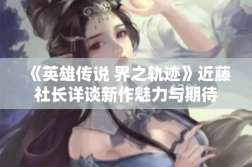 《英雄传说 界之轨迹》近藤社长详谈新作魅力与期待