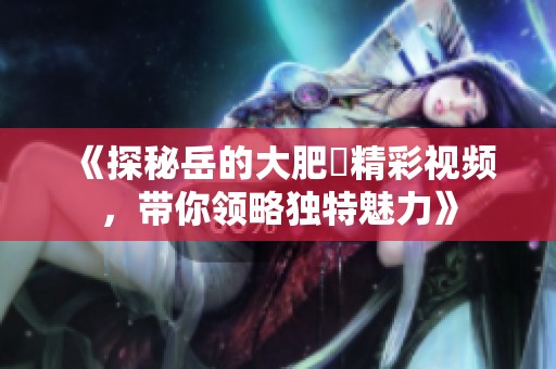 《探秘岳的大肥坹精彩视频，带你领略独特魅力》