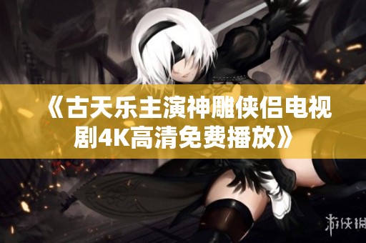 《古天乐主演神雕侠侣电视剧4K高清免费播放》