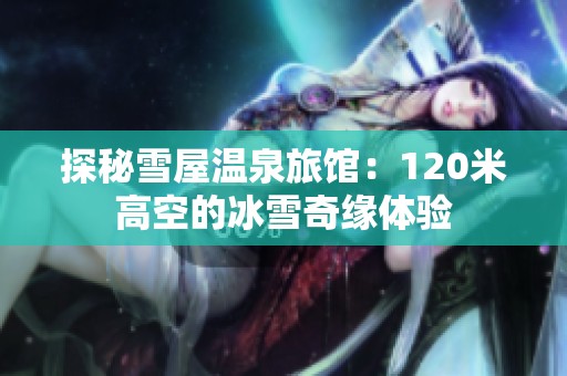 探秘雪屋温泉旅馆：120米高空的冰雪奇缘体验
