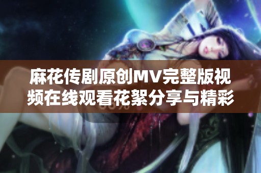 麻花传剧原创MV完整版视频在线观看花絮分享与精彩回顾