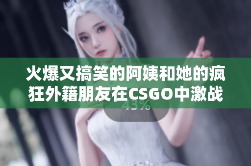 火爆又搞笑的阿姨和她的疯狂外籍朋友在CSGO中激战不断
