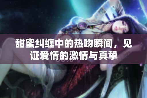 甜蜜纠缠中的热吻瞬间，见证爱情的激情与真挚