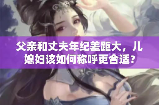 父亲和丈夫年纪差距大，儿媳妇该如何称呼更合适？