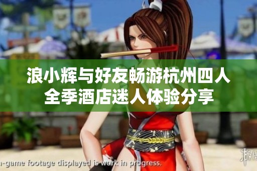 浪小辉与好友畅游杭州四人全季酒店迷人体验分享