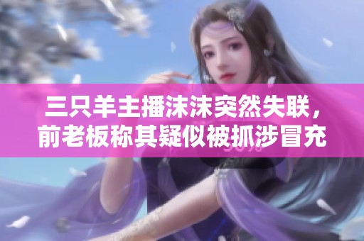 三只羊主播沫沫突然失联，前老板称其疑似被抓涉冒充事务