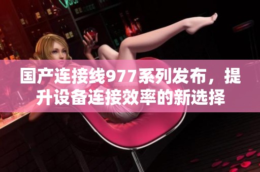 国产连接线977系列发布，提升设备连接效率的新选择