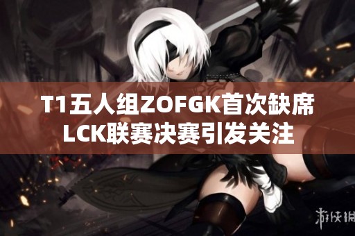 T1五人组ZOFGK首次缺席LCK联赛决赛引发关注