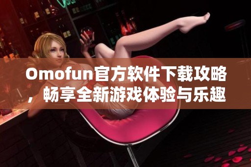 Omofun官方软件下载攻略，畅享全新游戏体验与乐趣