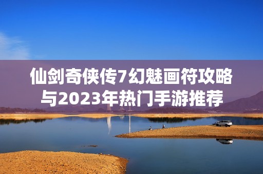 仙剑奇侠传7幻魅画符攻略与2023年热门手游推荐