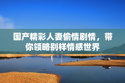 国产精彩人妻偷情剧情，带你领略别样情感世界