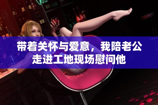 带着关怀与爱意，我陪老公走进工地现场慰问他