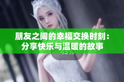 朋友之间的幸福交换时刻：分享快乐与温暖的故事
