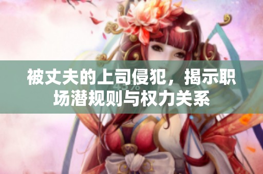 被丈夫的上司侵犯，揭示职场潜规则与权力关系