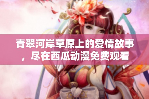 青翠河岸草原上的爱情故事，尽在西瓜动漫免费观看